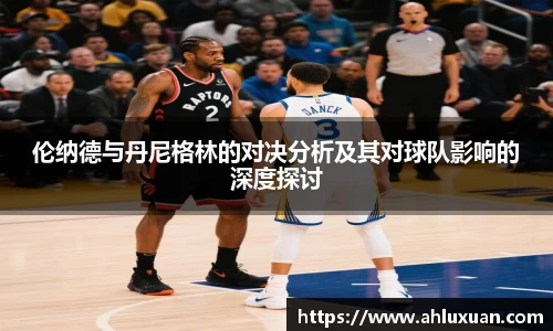 伦纳德与丹尼格林的对决分析及其对球队影响的深度探讨