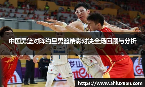 中国男篮对阵约旦男篮精彩对决全场回顾与分析