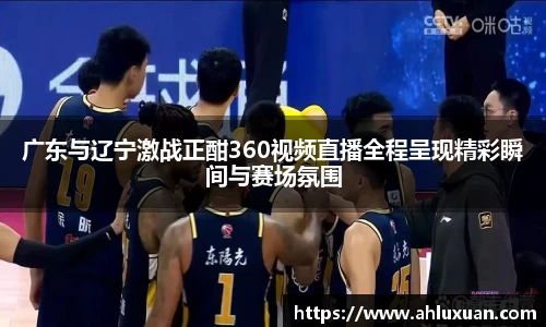 广东与辽宁激战正酣360视频直播全程呈现精彩瞬间与赛场氛围