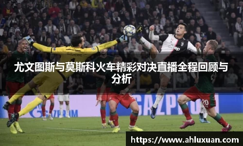 尤文图斯与莫斯科火车精彩对决直播全程回顾与分析