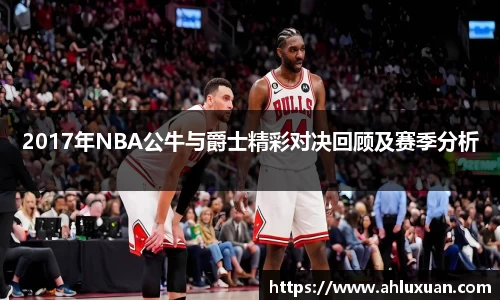 2017年NBA公牛与爵士精彩对决回顾及赛季分析