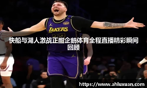 快船与湖人激战正酣企鹅体育全程直播精彩瞬间回顾
