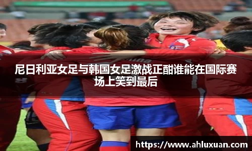 尼日利亚女足与韩国女足激战正酣谁能在国际赛场上笑到最后